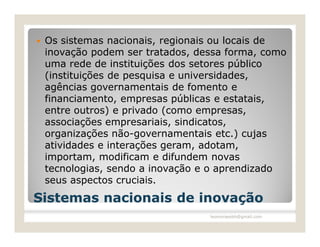    Os sistemas nacionais, regionais ou locais de
    inovação podem ser tratados, dessa forma, como
    uma rede de instituições dos setores público
    (instituições de pesquisa e universidades,
    agências governamentais de fomento e
    financiamento, empresas públicas e estatais,
    entre outros) e privado (como empresas,
    associações empresariais, sindicatos,
    organizações não-governamentais etc.) cujas
    atividades e interações geram, adotam,
    importam, modificam e difundem novas
    tecnologias, sendo a inovação e o aprendizado
    seus aspectos cruciais.
Sistemas nacionais de inovação
                                   leomoraesbh@gmail.com
 