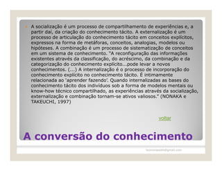    A socialização é um processo de compartilhamento de experiências e, a
    partir daí, da criação do conhecimento tácito. A externalização é um
    processo de articulação do conhecimento tácito em conceitos explícitos,
    expressos na forma de metáforas, conceitos, analogias, modelos ou
    hipóteses. A combinação é um processo de sistematização de conceitos
    em um sistema de conhecimento. “A reconfiguração das informações
    existentes através da classificação, do acréscimo, da combinação e da
    categorização do conhecimento explícito...pode levar a novos
    conhecimentos. (...) A internalização é o processo de incorporação do
    conhecimento explícito no conhecimento tácito. É intimamente
    relacionada ao ‘aprender fazendo’. Quando internalizadas as bases do
    conhecimento tácito dos indivíduos sob a forma de modelos mentais ou
    know-how técnico compartilhado, as experiências através da socialização,
    externalização e combinação tornam-se ativos valiosos.” (NONAKA e
    TAKEUCHI, 1997)


                                                            voltar


A conversão do conhecimento
                                                     leomoraesbh@gmail.com
 