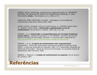    ALBAGLI, Sarita. Informação, conhecimento e desenvolvimento. In: ENCONTRO
      NACIONAL DE PESQUISA EM CIÊNCIA DA INFORMAÇÃO (ENANCIB), 6, 2005,
      Florianópolis. Anais... Florianópolis, [s.n.], 2005, p.1-9.

     CARVALHO, MARLY MONTEIRO. Inovação – Estratégias e Comunidades de
      Conhecimento. São Paulo, Editora Atlas, 2009.

     LEMOS, Cristina. Inovação na Era do Conhecimento. In: LASTRES, Helena Maria
      M.; ALBAGLI, Sarita (Orgs.). Informação e globalização na era do
      conhecimento. Rio de Janeiro: Campus, 1999. Cap. 5, p.122.

     MORAES, L. B. de. Informação e compartilhamento em Arranjos Produtivos
      Locais (APLs),– trabalho apresentado no VII CINFORM – Encontro Nacional de
      Ensino e Pesquisa da Informação, Salvador, 4 a 6/junho/2007. Disponível em:
      http://www.cinform.ufba.br/7cinform/soac/viewabstract.php?id=98

     MORAES, L. B. de. A espiral do conhecimento inter-organizacional
      [manuscrito] : a força dos valores sócio-culturais dos arranjos produtivos locais
      (APLs) - o caso das confecções do Prado/BH. 2006. 217f. Dissertação (Mestrado em
      Ciência da Informação) - Escola de Ciência da Informação, Universidade Federal de
      Minas Gerais, Belo Horizonte, 2006.

     NONAKA, I; Takeuchi, H. Criação de conhecimento na empresa. Rio de Janeiro:
      Ed. Campus, 1997.



Referências                                                      leomoraesbh@gmail.com
 