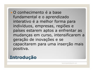 O  conhecimento é a base
 fundamental e o aprendizado
 interativo é a melhor forma para
 indivíduos, empresas, regiões e
 países estarem aptos a enfrentar as
 mudanças em curso, intensificarem a
 geração de inovações e se
 capacitarem para uma inserção mais
 positiva.

Introdução
                        leomoraesbh@gmail.com
 
