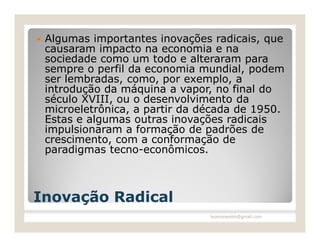    Algumas importantes inovações radicais, que
    causaram impacto na economia e na
    sociedade como um todo e alteraram para
    sempre o perfil da economia mundial, podem
    ser lembradas, como, por exemplo, a
    introdução da máquina a vapor, no final do
    século XVIII, ou o desenvolvimento da
    microeletrônica, a partir da década de 1950.
    Estas e algumas outras inovações radicais
    impulsionaram a formação de padrões de
    crescimento, com a conformação de
    paradigmas tecno-econômicos.



Inovação Radical
                                  leomoraesbh@gmail.com
 