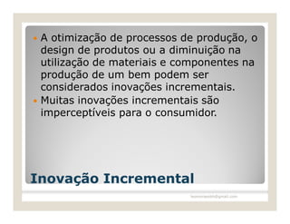    A otimização de processos de produção, o
    design de produtos ou a diminuição na
    utilização de materiais e componentes na
    produção de um bem podem ser
    considerados inovações incrementais.
   Muitas inovações incrementais são
    imperceptíveis para o consumidor.




Inovação Incremental
                               leomoraesbh@gmail.com
 