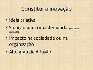 Constitui a inovação
• Ideia criativa
• Solução para uma demanda (por vezes
implícita)

• Impacto na sociedade ou na
organização
• Alto grau de difusão

 