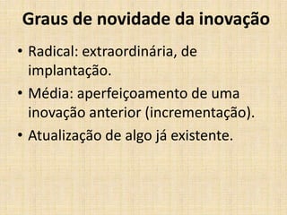 Graus de novidade da inovação
• Radical: extraordinária, de
implantação.
• Média: aperfeiçoamento de uma
inovação anterior (incrementação).
• Atualização de algo já existente.

 
