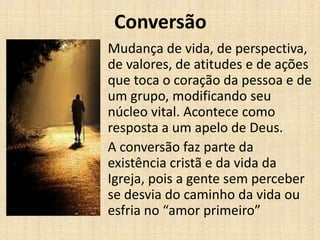 Conversão
Mudança de vida, de perspectiva,
de valores, de atitudes e de ações
que toca o coração da pessoa e de
um grupo, modificando seu
núcleo vital. Acontece como
resposta a um apelo de Deus.
A conversão faz parte da
existência cristã e da vida da
Igreja, pois a gente sem perceber
se desvia do caminho da vida ou
esfria no “amor primeiro”

 