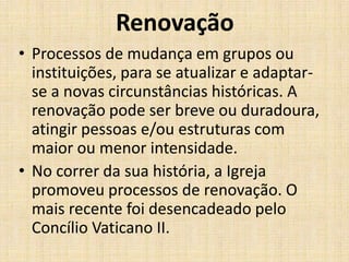 Renovação
• Processos de mudança em grupos ou
instituições, para se atualizar e adaptarse a novas circunstâncias históricas. A
renovação pode ser breve ou duradoura,
atingir pessoas e/ou estruturas com
maior ou menor intensidade.
• No correr da sua história, a Igreja
promoveu processos de renovação. O
mais recente foi desencadeado pelo
Concílio Vaticano II.

 