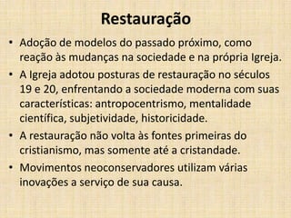 Restauração
• Adoção de modelos do passado próximo, como
reação às mudanças na sociedade e na própria Igreja.
• A Igreja adotou posturas de restauração no séculos
19 e 20, enfrentando a sociedade moderna com suas
características: antropocentrismo, mentalidade
científica, subjetividade, historicidade.
• A restauração não volta às fontes primeiras do
cristianismo, mas somente até a cristandade.
• Movimentos neoconservadores utilizam várias
inovações a serviço de sua causa.

 