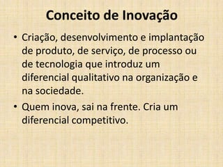 Conceito de Inovação
• Criação, desenvolvimento e implantação
de produto, de serviço, de processo ou
de tecnologia que introduz um
diferencial qualitativo na organização e
na sociedade.
• Quem inova, sai na frente. Cria um
diferencial competitivo.

 