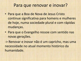 Para que renovar e inovar?
• Para que a Boa de Nova de Jesus Cristo
continue significativa para homens e mulheres
de hoje, numa sociedade plural e com rápidas
mudanças.
• Para que o Evangelho ressoe com sentido nas
novas gerações.
-> Renovar e inovar não é um capricho, mas uma
necessidade no atual momento histórico da
humanidade.

 