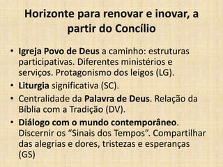 Horizonte para renovar e inovar, a
partir do Concílio
• Igreja Povo de Deus a caminho: estruturas
participativas. Diferentes ministérios e
serviços. Protagonismo dos leigos (LG).
• Liturgia significativa (SC).
• Centralidade da Palavra de Deus. Relação da
Bíblia com a Tradição (DV).
• Diálogo com o mundo contemporâneo.
Discernir os “Sinais dos Tempos”. Compartilhar
das alegrias e dores, tristezas e esperanças
(GS)

 