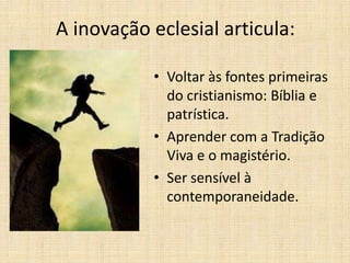 A inovação eclesial articula:
• Voltar às fontes primeiras
do cristianismo: Bíblia e
patrística.
• Aprender com a Tradição
Viva e o magistério.
• Ser sensível à
contemporaneidade.

 