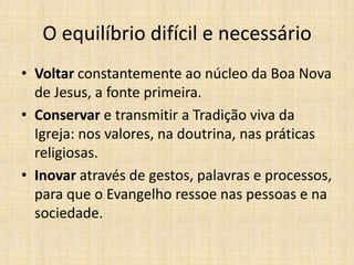 O equilíbrio difícil e necessário
• Voltar constantemente ao núcleo da Boa Nova
de Jesus, a fonte primeira.
• Conservar e transmitir a Tradição viva da
Igreja: nos valores, na doutrina, nas práticas
religiosas.
• Inovar através de gestos, palavras e processos,
para que o Evangelho ressoe nas pessoas e na
sociedade.

 