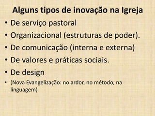 Alguns tipos de inovação na Igreja
•
•
•
•
•

De serviço pastoral
Organizacional (estruturas de poder).
De comunicação (interna e externa)
De valores e práticas sociais.
De design

• (Nova Evangelização: no ardor, no método, na
linguagem)

 