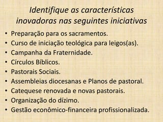 Identifique as características
inovadoras nas seguintes iniciativas
•
•
•
•
•
•
•
•
•

Preparação para os sacramentos.
Curso de iniciação teológica para leigos(as).
Campanha da Fraternidade.
Círculos Bíblicos.
Pastorais Sociais.
Assembleias diocesanas e Planos de pastoral.
Catequese renovada e novas pastorais.
Organização do dízimo.
Gestão econômico-financeira profissionalizada.

 