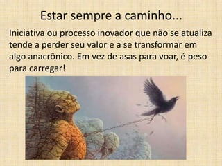 Estar sempre a caminho...
Iniciativa ou processo inovador que não se atualiza
tende a perder seu valor e a se transformar em
algo anacrônico. Em vez de asas para voar, é peso
para carregar!

 