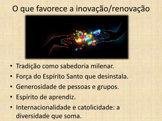 O que favorece a inovação/renovação

•
•
•
•
•

Tradição como sabedoria milenar.
Força do Espírito Santo que desinstala.
Generosidade de pessoas e grupos.
Espírito de aprendiz.
Internacionalidade e catolicidade: a
diversidade que soma.

 