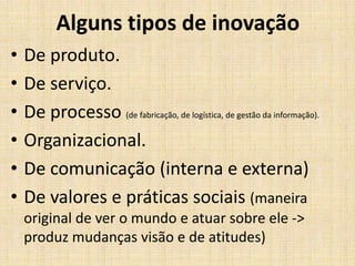 Alguns tipos de inovação
•
•
•
•
•
•

De produto.
De serviço.
De processo (de fabricação, de logística, de gestão da informação).
Organizacional.
De comunicação (interna e externa)
De valores e práticas sociais (maneira
original de ver o mundo e atuar sobre ele ->
produz mudanças visão e de atitudes)

 