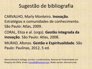 Sugestão de bibliografia
CARVALHO, Marly Monteiro. Inovação.
Estratégias e comunidades de conhecimento.
São Paulo: Atlas, 2009.
CORAL, Eliza e al. (orgs). Gestão integrada da
Inovação. São Paulo: Atlas, 2008.
MURAD, Afonso. Gestão e Espiritualidade. São
Paulo: Paulinas, 2012, 5 ed.
Afonso Murad é teólogo, escritor e ambientalista. Bolsista de Produtividade em
Pesquisa do CNPq. Email: murad4@hotmail.com. Redes sociais: afonsomurad.

 