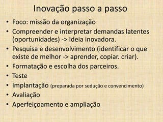 Inovação passo a passo
• Foco: missão da organização
• Compreender e interpretar demandas latentes
(oportunidades) -> Ideia inovadora.
• Pesquisa e desenvolvimento (identificar o que
existe de melhor -> aprender, copiar. criar).
• Formatação e escolha dos parceiros.
• Teste
• Implantação (preparada por sedução e convencimento)
• Avaliação
• Aperfeiçoamento e ampliação

 