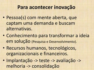 Para acontecer inovação
• Pessoa(s) com mente aberta, que
captam uma demanda e buscam
alternativas.
• Conhecimento para transformar a ideia
em solução (Pesquisa e Desenvolvimento).
• Recursos humanos, tecnológicos,
organizacionais e financeiros.
• Implantação -> teste -> avaliação ->
melhoria -> consolidação

 