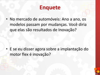 11
Enquete
• No mercado de automóveis: Ano a ano, os
modelos passam por mudanças. Você diria
que elas são resultados de Inovação?
• E se eu disser agora sobre a implantação do
motor flex é inovação?
 