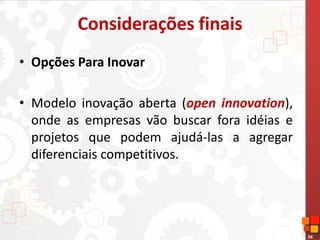 34
Considerações finais
• Opções Para Inovar
• Modelo inovação aberta (open innovation),
onde as empresas vão buscar fora idéias e
projetos que podem ajudá-las a agregar
diferenciais competitivos.
 