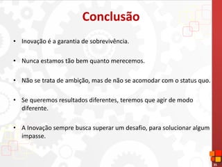 35
Conclusão
• Inovação é a garantia de sobrevivência.
• Nunca estamos tão bem quanto merecemos.
• Não se trata de ambição, mas de não se acomodar com o status quo.
• Se queremos resultados diferentes, teremos que agir de modo
diferente.
• A Inovação sempre busca superar um desafio, para solucionar algum
impasse.
 