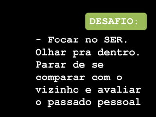 DESAFIO:
- Focar no SER.
Olhar pra dentro.
Parar de se
comparar com o
vizinho e avaliar
o passado pessoal
 