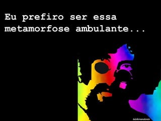 Eu prefiro ser essa
metamorfose ambulante...
 