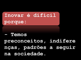 Inovar é difícil
porque:

- Temos
preconceitos, indifere
nças, padrões a seguir
na sociedade.
 