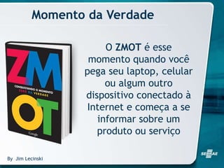 Momento da Verdade
O ZMOT é esse
momento quando você
pega seu laptop, celular
ou algum outro
dispositivo conectado à
Internet e começa a se
informar sobre um
produto ou serviço
By Jim Lecinski
 