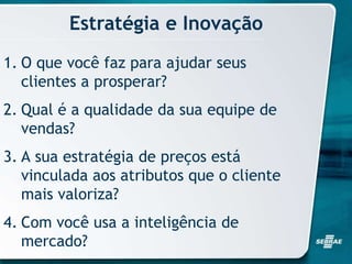 Estratégia e Inovação
1. O que você faz para ajudar seus
clientes a prosperar?
2. Qual é a qualidade da sua equipe de
vendas?
3. A sua estratégia de preços está
vinculada aos atributos que o cliente
mais valoriza?
4. Com você usa a inteligência de
mercado?
 