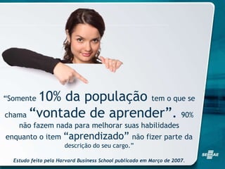“Somente 10% da população tem o que se
chama “vontade de aprender”. 90%
não fazem nada para melhorar suas habilidades
enquanto o item “aprendizado” não fizer parte da
descrição do seu cargo.”
Estudo feito pela Harvard Business School publicado em Março de 2007.
 