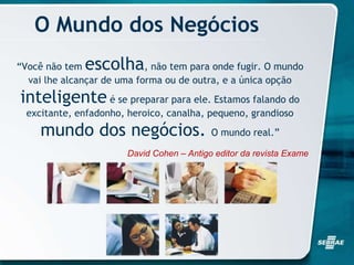 O Mundo dos Negócios
“Você não tem escolha, não tem para onde fugir. O mundo
vai lhe alcançar de uma forma ou de outra, e a única opção
inteligente é se preparar para ele. Estamos falando do
excitante, enfadonho, heroico, canalha, pequeno, grandioso
mundo dos negócios. O mundo real.”
David Cohen – Antigo editor da revista Exame
 