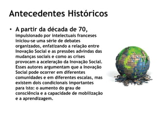 Antecedentes Históricos
• A partir da década de 70,
  impulsionado por intelectuais franceses
  iniciou-se uma série de debates
  organizados, enfatizando a relação entre
  Inovação Social e as pressões advindas das
  mudanças sociais e como as crises
  provocam a aceleração da Inovação Social.
  Esses autores argumentam que a Inovação
  Social pode ocorrer em diferentes
  comunidades e em diferentes escalas, mas
  existem dois condicionais importantes
  para isto: o aumento do grau de
  consciência e a capacidade de mobilização
  e a aprendizagem.
 