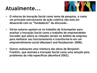 Atualmente...
• O retorno da Inovação Social como tema de pesquisa, e como
  um princípio estruturante da ação coletiva não está em
  desacordo com os “fundadores” da discussão .

• Vários autores apoiam-se no trabalho de Schumpeter para
  analisar a Inovação Social como o trabalho do empreendedor
  inovador que altera as relações sociais no âmbito da empresa
  para melhorar seu funcionamento e transformá-lo em um
  empreendimento social (Moulaert and Nussbaumer 2008).

• Outros realizaram uma releitura das obras de Benjamin
  Franklin, que assinala a Inovação Social como uma solução para
  problemas da vida específicos (Mumford 2002).
 