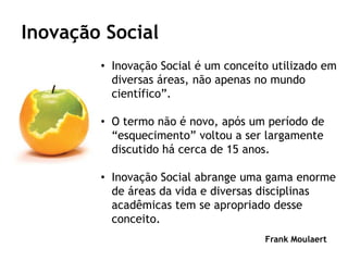 Inovação Social
        • Inovação Social é um conceito utilizado em
          diversas áreas, não apenas no mundo
          científico”.

        • O termo não é novo, após um período de
          “esquecimento” voltou a ser largamente
          discutido há cerca de 15 anos.

        • Inovação Social abrange uma gama enorme
          de áreas da vida e diversas disciplinas
          acadêmicas tem se apropriado desse
          conceito.
                                      Frank Moulaert
 