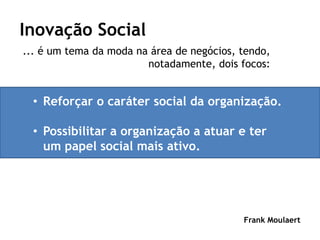 Inovação Social
... é um tema da moda na área de negócios, tendo,
                        notadamente, dois focos:


  • Reforçar o caráter social da organização.

  • Possibilitar a organização a atuar e ter
    um papel social mais ativo.




                                           Frank Moulaert
 