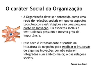 O caráter Social da Organização
      • A Organização deve ser entendida como uma
        rede de relações sociais em que os aspectos
        tecnológicos e estratégicos são uma pequena
        parte da Inovação. Os aspectos sociais e
        institucionais possuem o mesmo grau de
        importância.

      • Esse foco é intensamente discutido na
        literatura de negócios para explicar o insucesso
        de algumas inovações por não estarem
        integradas num âmbito maior, o das relações
        sociais.
                                          Frank Moulaert
 