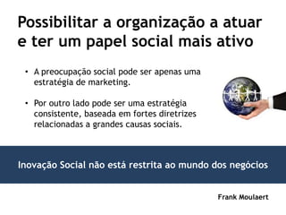 Possibilitar a organização a atuar
e ter um papel social mais ativo
 • A preocupação social pode ser apenas uma
   estratégia de marketing.

 • Por outro lado pode ser uma estratégia
   consistente, baseada em fortes diretrizes
   relacionadas a grandes causas sociais.



Inovação Social não está restrita ao mundo dos negócios


                                               Frank Moulaert
 