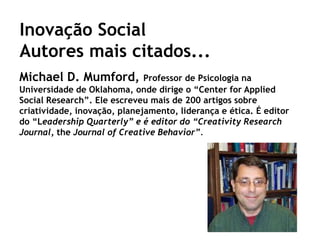 Inovação Social
Autores mais citados...
Michael D. Mumford,           Professor de Psicologia na
Universidade de Oklahoma, onde dirige o “Center for Applied
Social Research”. Ele escreveu mais de 200 artigos sobre
criatividade, inovação, planejamento, liderança e ética. É editor
do “Leadership Quarterly” e é editor do “Creativity Research
Journal, the Journal of Creative Behavior”.
 