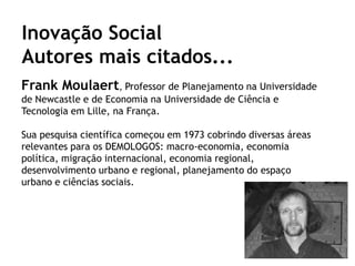 Inovação Social
Autores mais citados...
Frank Moulaert, Professor de Planejamento na Universidade
de Newcastle e de Economia na Universidade de Ciência e
Tecnologia em Lille, na França.

Sua pesquisa científica começou em 1973 cobrindo diversas áreas
relevantes para os DEMOLOGOS: macro-economia, economia
política, migração internacional, economia regional,
desenvolvimento urbano e regional, planejamento do espaço
urbano e ciências sociais.
 