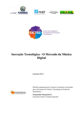 Inovação Tecnológica - O Mercado da Música
Digital

Outubro/2013

Relatório preparado pela Cysneiros Consultores Associados
para a Secretaria de Ciência e Tecnologia do Estado de
Pernambuco.
Pesquisador Responsável
Economia Criativa: Emanoel Querette

 
