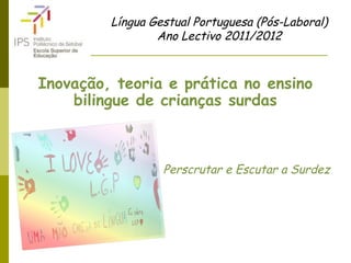 Língua Gestual Portuguesa (Pós-Laboral)
Ano Lectivo 2011/2012
Inovação, teoria e prática no ensino
bilingue de crianças surdas
Perscrutar e Escutar a Surdez
 