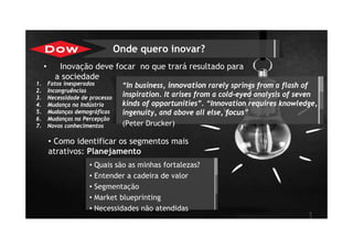 • Inovação deve focar no que trará resultado para
a sociedade
1
“In business, innovation rarely springs from a flash of
inspiration. It arises from a cold-eyed analysis of seven
kinds of opportunities”. “Innovation requires knowledge,
ingenuity, and above all else, focus”
(Peter Drucker)
• Quais são as minhas fortalezas?
• Entender a cadeira de valor
• Segmentação
• Market blueprinting
• Necessidades não atendidas
Onde quero inovar?
• Como identificar os segmentos mais
atrativos: Planejamento
1. Fatos inesperados
2. Incongruências
3. Necessidade de processo
4. Mudança na Indústria
5. Mudanças demográficas
6. Mudanças na Percepção
7. Novos conhecimentos
 