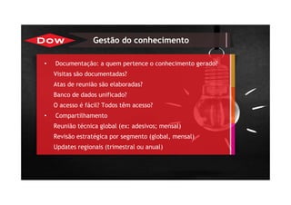 • Documentação: a quem pertence o conhecimento gerado?
Visitas são documentadas?
Atas de reunião são elaboradas?
Banco de dados unificado?
O acesso é fácil? Todos têm acesso?
• Compartilhamento
Reunião técnica global (ex: adesivos; mensal)
Revisão estratégica por segmento (global, mensal)
Updates regionais (trimestral ou anual)
Gestão do conhecimento
 