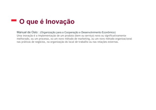 Uma inovação é a implementação de um produto (bem ou serviço) novo ou significativamente
melhorado, ou um processo, ou um novo método de marketing, ou um novo método organizacional
nas práticas de negócios, na organização do local de trabalho ou nas relações externas.
Manual de Oslo : (Organização para a Cooperação e Desenvolvimento Econômico)
O que é Inovação
 