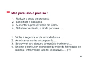 Mas para isso é preciso :
4
1. Reduzir o custo do processo
2. Simplificar a operação
3. Aumentar a produtividade em 300%
4. Satisfazer o cliente, e ainda por cima ….
1. Violar a segunda lei da termodinâmica…
2. Amotinar-se contra a companhia…
3. Sobreviver aos ataques do negócio tradicional…
4. Ensinar o consultor o proceso químico da fabricação de
resinas ( infelizmente isso foi impossível….. ) 
 