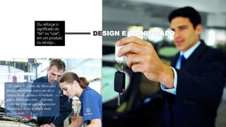 “Só compro carros da Mercedes
porque nenhuma outra me dá a
sensação de status e seriedade
que a Mercedes tem... A forma
como me tratam quando preciso
do serviço deles é ainda mais
gratificante.”
DESIGN E SIGNIFICADO
Ou reforçar o
significado do
“ter” ou “usar”,
em um produto
ou serviço...
 