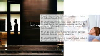 O objetivo de experiência do cliente em cada setor, ou mesmo
em cada projeto, pode diferir.
Em uma clínica ou empresa ligada à saúde, o objetivo maior pode
ser proporcionar a maior suavidade possível na experiência do
cliente, que via de regra já tem neste momento preocupações
mais importantes.
Em um spa, toda a jornada deve estar alinhada com o principal
objetivo do cliente, por exemplo, relaxamento.
Em uma concessionária tudo deve valorizar a marca, o produto e
principalmente a relação do cliente com estes atributos.
 